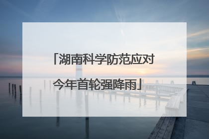 湖南科学防范应对今年首轮强降雨