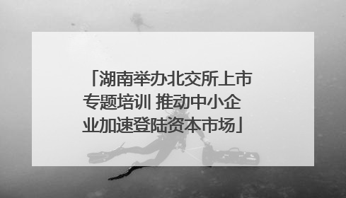 湖南举办北交所上市专题培训 推动中小企业加速登陆资本市场