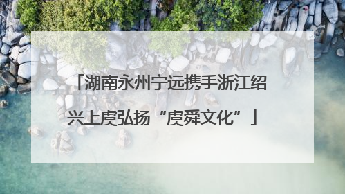 湖南永州宁远携手浙江绍兴上虞弘扬“虞舜文化”