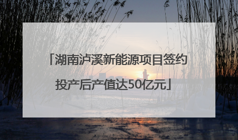 湖南泸溪新能源项目签约 投产后产值达50亿元