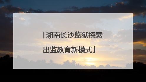 湖南长沙监狱探索出监教育新模式
