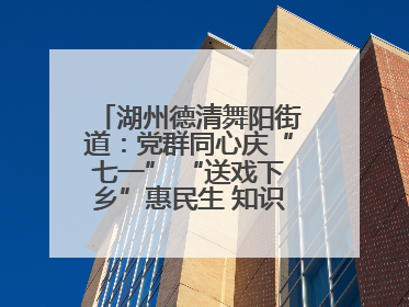 湖州德清舞阳街道：党群同心庆“七一” “送戏下乡”惠民生 知识宣传美家园