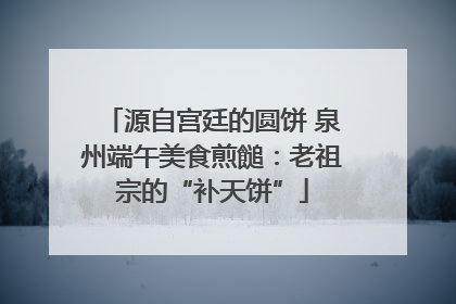 源自宫廷的圆饼 泉州端午美食煎䭔：老祖宗的“补天饼”