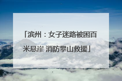滨州：女子迷路被困百米悬崖 消防攀山救援