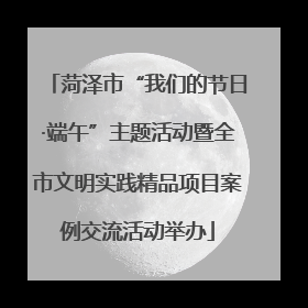 菏泽市“我们的节日·端午”主题活动暨全市文明实践精品项目案例交流活动举办