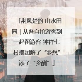 荆风楚韵 山水田园｜从各自抢游客到一起留游客 钟祥七村抱团解了“乡愁”添了“乡酬”