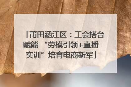 莆田涵江区：工会搭台赋能 “劳模引领+直播实训”培育电商新军