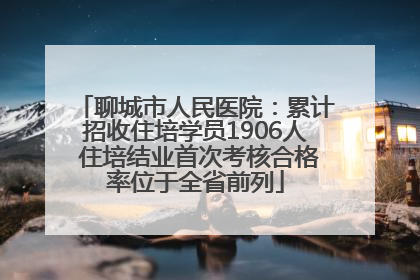 聊城市人民医院：累计招收住培学员1906人 住培结业首次考核合格率位于全省前列