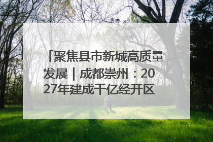 聚焦县市新城高质量发展｜成都崇州：2027年建成千亿经开区、2029年GDP突破750亿元