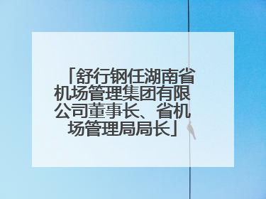 舒行钢任湖南省机场管理集团有限公司董事长、省机场管理局局长