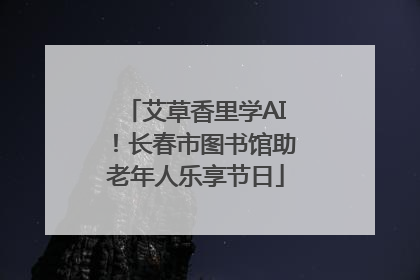 艾草香里学AI！长春市图书馆助老年人乐享节日