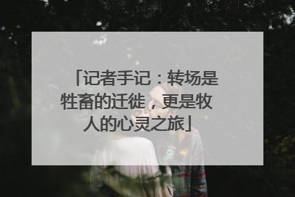 记者手记：转场是牲畜的迁徙，更是牧人的心灵之旅