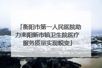 衡阳市第一人民医院助力耒阳新市镇卫生院医疗服务质量实现蜕变