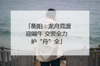 衡阳：龙舟竞渡迎端午 交警全力护“舟”全