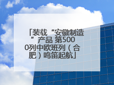 装载“安徽制造”产品 第5000列中欧班列（合肥）鸣笛起航