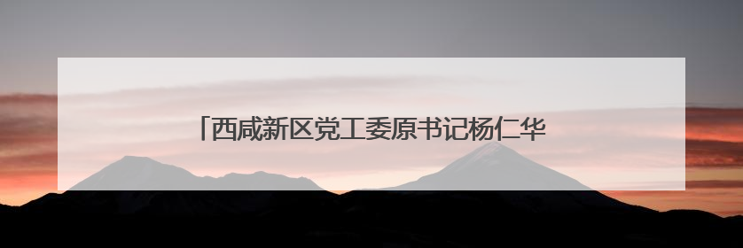 西咸新区党工委原书记杨仁华已调往陕西省人大常委会任职