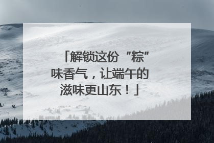 解锁这份“粽”味香气，让端午的滋味更山东！