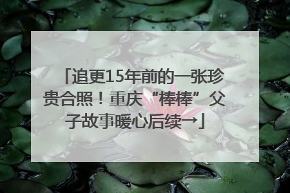 追更15年前的一张珍贵合照！重庆“棒棒”父子故事暖心后续→