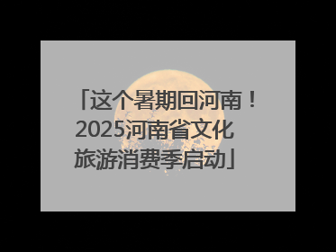 这个暑期回河南！2025河南省文化旅游消费季启动