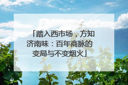 踏入西市场，方知济南味：百年商脉的变局与不变烟火