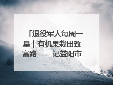 退役军人每周一星｜有机果栽出致富路——记益阳市银城南湖蔬果农民专业合作社总经理晏桂明
