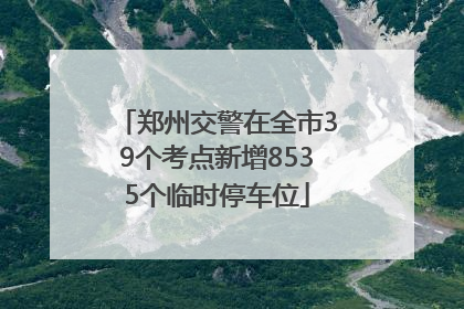 郑州交警在全市39个考点新增8535个临时停车位