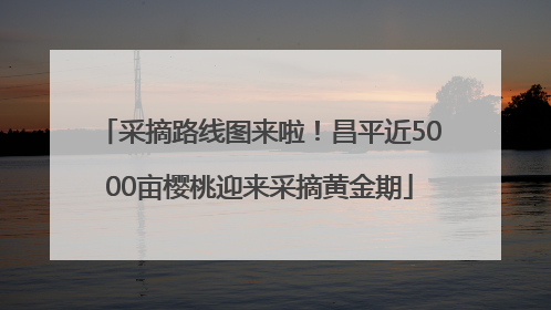采摘路线图来啦！昌平近5000亩樱桃迎来采摘黄金期