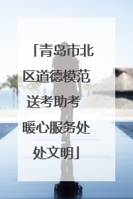 青岛市北区道德模范送考助考 暖心服务处处文明