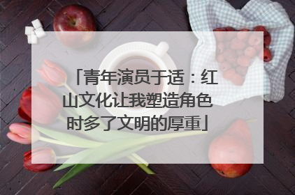 青年演员于适：红山文化让我塑造角色时多了文明的厚重