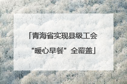 青海省实现县级工会“暖心早餐”全覆盖