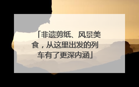 非遗剪纸、风景美食，从这里出发的列车有了更深内涵