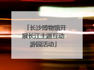 长沙博物馆开展长江主题互动游园活动