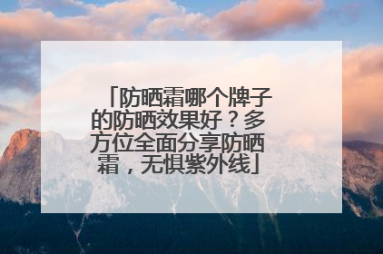 防晒霜哪个牌子的防晒效果好？多方位全面分享防晒霜，无惧紫外线