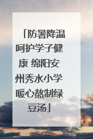 防暑降温呵护学子健康 绵阳安州秀水小学暖心熬制绿豆汤