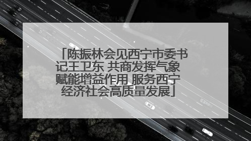 陈振林会见西宁市委书记王卫东 共商发挥气象赋能增益作用 服务西宁经济社会高质量发展