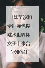 陈芋汐和全红婵包揽跳水世界杯女子十米台冠亚军