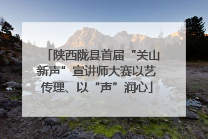 陕西陇县首届“关山新声”宣讲师大赛以艺传理、以“声”润心