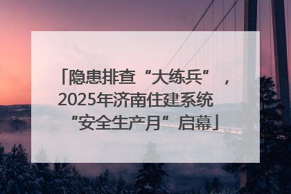 隐患排查“大练兵”，2025年济南住建系统“安全生产月”启幕