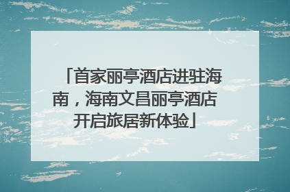 首家丽亭酒店进驻海南，海南文昌丽亭酒店开启旅居新体验