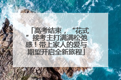 高考结束，“花式”接考主打满满松弛感！带上家人的爱与期望开启全新旅程