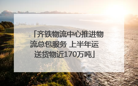 齐铁物流中心推进物流总包服务 上半年运送货物近170万吨