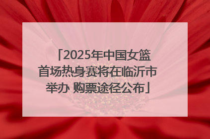 2025年中国女篮首场热身赛将在临沂市举办 购票途径公布