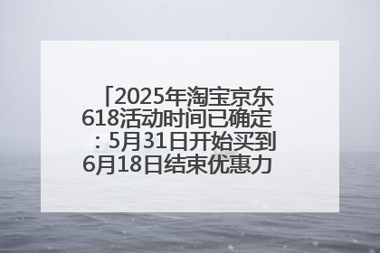 2025年淘宝京东618活动时间已确定：5月31日开始买到6月18日结束优惠力度最大最便宜！