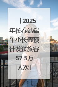 2025年长春站端午小长假预计发送旅客57.5万人次