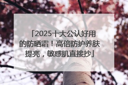 2025十大公认好用的防晒霜！高倍防护养肤提亮，敏感肌直接抄