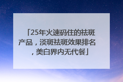 25年火速码住的祛斑产品，淡斑祛斑效果排名，美白界内无代餐