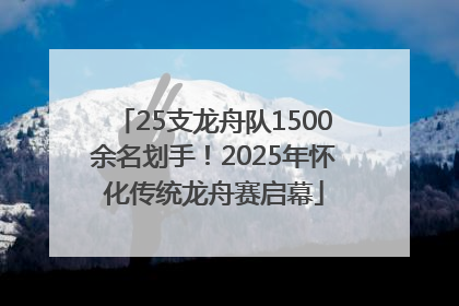 25支龙舟队1500余名划手！2025年怀化传统龙舟赛启幕