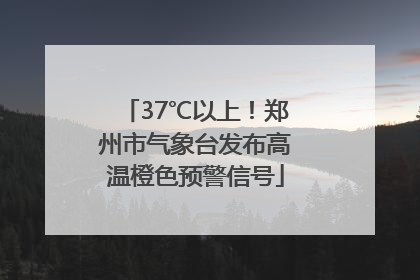 37℃以上！郑州市气象台发布高温橙色预警信号