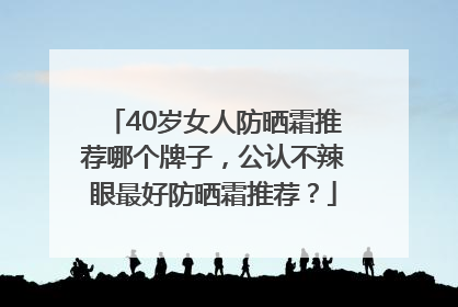 40岁女人防晒霜推荐哪个牌子，公认不辣眼最好防晒霜推荐？