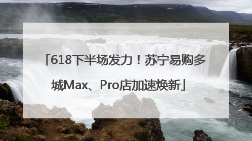 618下半场发力！苏宁易购多城Max、Pro店加速焕新